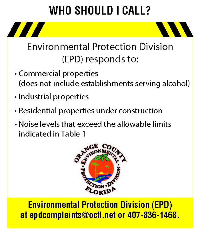 Environmental Protection Division (EPD) responds to: Commercial properties (does not include establishments serving alcohol), industrial properties, residential properties under construction, noise levels that exceed the allowable limits indicated in Table 1. Environmental Protection Division (EPD) at epdcomplaints@ocfl.net or 407-836-1468.